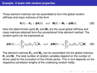 Example: A beam with random properties 
These element matrices can be assembled to form the global random 
stiffness and mass matrices of the form 
K(θ) = K0 +K(θ) and M(θ) = M0 +M(θ). (29) 
Here the deterministic parts K0 and M0 are the usual global stiffness and 
mass matrices obtained form the conventional finite element method. The 
random parts can be expressed as 
K(θ) = ǫ1 
XNK 
j=1 
p 
λKjKj and M(θ) = ǫ2 
ξKj (θ) 
XNM 
j=1 
p 
λMjMj (30) 
ξMj (θ) 
The element matrices Kej and Mej can be assembled into the global matrices 
Kj and Mj . The total number of random variables depend on the number of 
terms used for the truncation of the infinite series. This in turn depends on the 
respective correlation lengths of the underlying random fields. 
 
