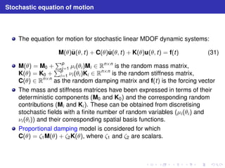 Stochastic equation of motion 
The equation for motion for stochastic linear MDOF dynamic systems: 
M(θ)u¨(θ, t) + C(θ)u˙ (θ, t) + K(θ)u(θ, t) = f(t) (31) 
M(θ) = M0 + 
Pp 
i=1 μi (θi )Mi ∈ Rn×n is the random mass matrix, 
K(θ) = K0 + 
Pp 
i=1 νi (θi )Ki ∈ Rn×n is the random stiffness matrix, 
C(θ) ∈ Rn×n as the random damping matrix and f(t) is the forcing vector 
The mass and stiffness matrices have been expressed in terms of their 
deterministic components (M0 and K0) and the corresponding random 
contributions (Mi and Ki ). These can be obtained from discretising 
stochastic fields with a finite number of random variables (μi (θi ) and 
νi (θi )) and their corresponding spatial basis functions. 
Proportional damping model is considered for which 
C(θ) = ζ1M(θ) + ζ2K(θ), where ζ1 and ζ2 are scalars. 
 