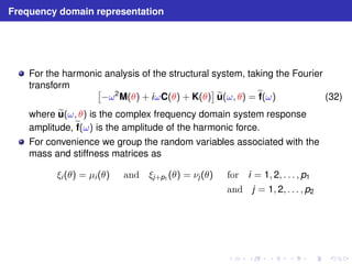 Frequency domain representation 
For the harmonic analysis of the structural system, taking the Fourier 
transform  
 
−ω2M(θ) + iωC(θ) + K(θ) 
eu 
(ω, θ) =ef 
(ω) (32) 
whereeu 
(ω, θ) is the complex frequency domain system response 
amplitude,ef 
(ω) is the amplitude of the harmonic force. 
For convenience we group the random variables associated with the 
mass and stiffness matrices as 
ξi (θ) = μi (θ) and ξj+p1 (θ) = νj (θ) for i = 1, 2, . . . , p1 
and j = 1, 2, . . . , p2 
 