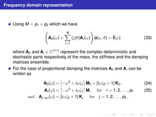 Frequency domain representation 
Using M = p1 + p2 which we have 
  
A0(ω) + 
XM 
i=1 
! 
ξi (θ)Ai (ω) 
eu(ω, θ) =ef(ω) (33) 
where A0 and Ai ∈ Cn×n represent the complex deterministic and 
stochastic parts respectively of the mass, the stiffness and the damping 
matrices ensemble. 
For the case of proportional damping the matrices A0 and Ai can be 
written as 
A0(ω) = 
 
−ω2 + iωζ1 
 
M0 + [iωζ2 + 1]K0, (34) 
Ai (ω) = 
 
−ω2 + iωζ1 
 
Mi for i = 1, 2, . . . , p1 (35) 
and Aj+p1 (ω) = [iωζ2 + 1]Kj for j = 1, 2, . . . , p2 . 
 