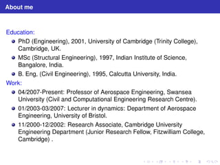 About me 
Education: 
PhD (Engineering), 2001, University of Cambridge (Trinity College), 
Cambridge, UK. 
MSc (Structural Engineering), 1997, Indian Institute of Science, 
Bangalore, India. 
B. Eng, (Civil Engineering), 1995, Calcutta University, India. 
Work: 
04/2007-Present: Professor of Aerospace Engineering, Swansea 
University (Civil and Computational Engineering Research Centre). 
01/2003-03/2007: Lecturer in dynamics: Department of Aerospace 
Engineering, University of Bristol. 
11/2000-12/2002: Research Associate, Cambridge University 
Engineering Department (Junior Research Fellow, Fitzwilliam College, 
Cambridge) . 
 