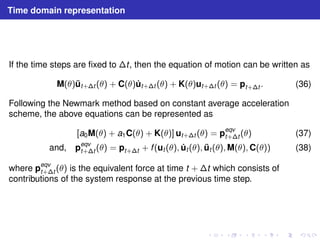 Time domain representation 
If the time steps are fixed to t , then the equation of motion can be written as 
M(θ) ¨ut+t (θ) + C(θ) ˙ut+t (θ) + K(θ)ut+t (θ) = pt+t . (36) 
Following the Newmark method based on constant average acceleration 
scheme, the above equations can be represented as 
[a0M(θ) + a1C(θ) + K(θ)] ut+t (θ) = peqv 
t+t (θ) (37) 
and, peqv 
t+t (θ) = pt+t + f (ut (θ), ˙ ut (θ), ¨ ut (θ),M(θ),C(θ)) (38) 
where peqv 
t+t (θ) is the equivalent force at time t + t which consists of 
contributions of the system response at the previous time step. 
 