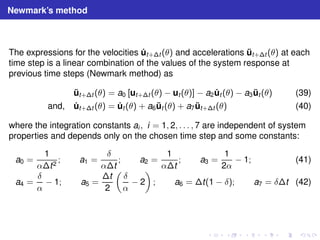 Newmark’s method 
The expressions for the velocities ˙ut+t (θ) and accelerations ¨ut+t (θ) at each 
time step is a linear combination of the values of the system response at 
previous time steps (Newmark method) as 
¨ut+t (θ) = a0 [ut+t (θ) − ut (θ)] − a2 ˙ut (θ) − a3 ¨ut (θ) (39) 
and, ˙ut+t (θ) = ˙ut (θ) + a6 ¨ut (θ) + a7 ¨ut+t (θ) (40) 
where the integration constants ai , i = 1, 2, . . . , 7 are independent of system 
properties and depends only on the chosen time step and some constants: 
a0 = 
1 
αt2 ; a1 = 
δ 
αt 
; a2 = 
1 
αt 
; a3 = 
1 
2α − 1; (41) 
a4 = 
δ 
α − 1; a5 = 
t 
2 
 
δ 
α − 2 
 
; a6 = t(1 − δ); a7 = δt (42) 
 