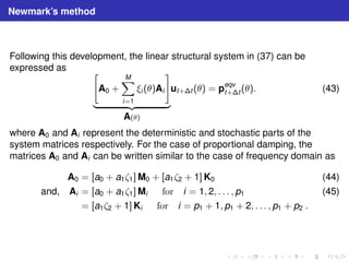 Newmark’s method 
Following this development, the linear structural system in (37) can be 
expressed as  
A0 + 
XM 
i=1 
ξi (θ)Ai 
# 
| {z } 
A(θ) 
ut+t (θ) = peqv 
t+t (θ). (43) 
where A0 and Ai represent the deterministic and stochastic parts of the 
system matrices respectively. For the case of proportional damping, the 
matrices A0 and Ai can be written similar to the case of frequency domain as 
A0 = [a0 + a1ζ1]M0 + [a1ζ2 + 1]K0 (44) 
and, Ai = [a0 + a1ζ1]Mi for i = 1, 2, . . . , p1 (45) 
= [a1ζ2 + 1]Ki for i = p1 + 1, p1 + 2, . . . , p1 + p2 . 
 