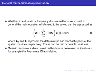 General mathematical representation 
Whether time-domain or frequency domain methods were used, in 
general the main equation which need to be solved can be expressed as 
  
A0 + 
XM 
i=1 
ξi (θ)Ai 
! 
u(θ) = f(θ) (46) 
where A0 and Ai represent the deterministic and stochastic parts of the 
system matrices respectively. These can be real or complex matrices. 
Generic response surface based methods have been used in literature - 
for example the Polynomial Chaos Method 
 
