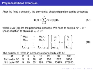 Polynomial Chaos expansion 
After the finite truncation, the polynomial chaos expansion can be written as 
u(θ) = 
XP 
k=1 
Hk ((θ))uk (47) 
where Hk ((θ)) are the polynomial chaoses. We need to solve a nP × nP 
linear equation to obtain all uk ∈ Rn. 
 
 
A0,0 · · · A0,P−1 
A1,0 · · · A1,P−1 
... 
... 
... 
AP−1,0 · · · AP−1,P−1 
 
 
 
 
u0 
u1 
... 
uP−1 
 
 
= 
 
 
f0 
f1 
... 
fP−1 
 
 
(48) 
The number of terms P increases exponentially with M: 
M 2 3 5 10 20 50 100 
2nd order PC 5 9 20 65 230 1325 5150 
3rd order PC 9 19 55 285 1770 23425 176850 
 