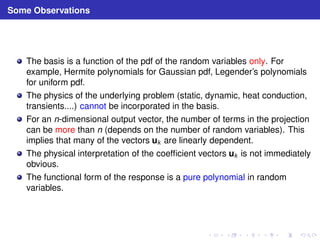 Some Observations 
The basis is a function of the pdf of the random variables only. For 
example, Hermite polynomials for Gaussian pdf, Legender’s polynomials 
for uniform pdf. 
The physics of the underlying problem (static, dynamic, heat conduction, 
transients....) cannot be incorporated in the basis. 
For an n-dimensional output vector, the number of terms in the projection 
can be more than n (depends on the number of random variables). This 
implies that many of the vectors uk are linearly dependent. 
The physical interpretation of the coefficient vectors uk is not immediately 
obvious. 
The functional form of the response is a pure polynomial in random 
variables. 
 