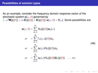 Possibilities of solution types 
As an example, consider the frequency domain response vector of the 
stochastic system  u(ω, θ) governed by 
−ω2M((θ)) + iωC((θ)) + K((θ)) 
 
u(ω, θ) = f(ω). Some possibilities are 
u(ω, θ) = 
XP1 
k=1 
Hk ((θ))uk (ω) 
or = 
XP2 
k=1 
k (ω, (θ))k 
or = 
XP3 
k=1 
ak (ω)Hk ((θ))k 
or = 
XP4 
k=1 
ak (ω)Hk ((θ))Uk ((θ)) . . . etc. 
(49) 
 