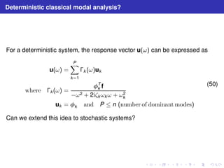 Deterministic classical modal analysis? 
For a deterministic system, the response vector u(ω) can be expressed as 
u(ω) = 
XP 
k=1 
k (ω)uk 
where k (ω) = 
T 
k f 
−ω2 + 2iζkωkω + ω2 
k 
uk = k and P ≤ n (number of dominantmodes) 
(50) 
Can we extend this idea to stochastic systems? 
 