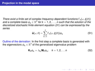 Projection in the modal space 
There exist a finite set of complex frequency dependent functions k (ω, (θ)) 
and a complete basis k ∈ Rn for k = 1, 2, . . . , n such that the solution of the 
discretized stochastic finite element equation (31) can be expiressed by the 
series 
ˆu(ω, θ) = 
Xn 
k=1 
k (ω, (θ))k (51) 
Outline of the derivation: In the first step a complete basis is generated with 
the eigenvectors k ∈ Rn of the generalized eigenvalue problem 
K0k = λ0kM0k ; k = 1, 2, . . . n (52) 
 