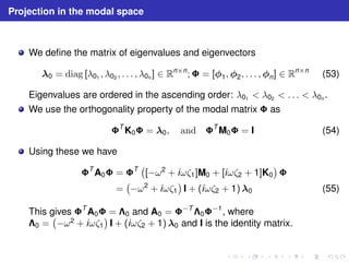 Projection in the modal space 
We define the matrix of eigenvalues and eigenvectors 
0 = diag [λ01 , λ02 , . . . , λ0n ] ∈ Rn×n; = [1,2, . . . ,n] ∈ Rn×n (53) 
Eigenvalues are ordered in the ascending order: λ01  λ02  . . .  λ0n . 
We use the orthogonality property of the modal matrix  as 
TK0 = 0, and TM0 = I (54) 
Using these we have 
TA0 = T  
[−ω2 + iωζ1]M0 + [iωζ2 + 1]K0 
 
 
= 
 
−ω2 + iωζ1 
 
I + (iωζ2 + 1)0 (55) 
This gives TA0 = 0 and A0 = −T0−1, where 
0 = 
 
−ω2 + iωζ1 
 
I + (iωζ2 + 1) 0 and I is the identity matrix. 
 