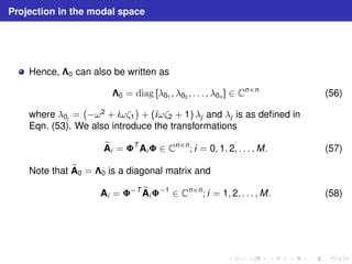 Projection in the modal space 
Hence, 0 can also be written as 
0 = diag [λ01 , λ02 , . . . , λ0n ] ∈ Cn×n (56) 
where λ0j = 
 
−ω2 + iωζ1 
 
+ (iωζ2 + 1) λj and λj is as defined in 
Eqn. (53). We also introduce the transformations 
eA 
i = TAi ∈ Cn×n; i = 0, 1, 2, . . . ,M. (57) 
Note that eA 
0 = 0 is a diagonal matrix and 
Ai = −TeA 
i−1 ∈ Cn×n; i = 1, 2, . . . ,M. (58) 
 