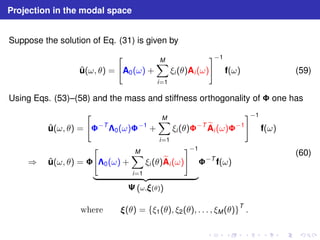 Projection in the modal space 
Suppose the solution of Eq. (31) is given by 
ˆu(ω, θ) = 
 
A0(ω) + 
XM 
i=1 
#−1 
ξi (θ)Ai (ω) 
f(ω) (59) 
Using Eqs. (53)–(58) and the mass and stiffness orthogonality of  one has 
ˆu(ω, θ) = 
 
−T0(ω)−1 + 
XM 
i=1 
ξi (θ)−TeA 
i (ω)−1 
#−1 
f(ω) 
⇒ ˆu(ω, θ) =  
 
0(ω) + 
XM 
i=1 
ξi (θ)eA 
i (ω) 
#−1 
| {z } 
	(ω,(θ)) 
−T f(ω) 
(60) 
where (θ) = {ξ1(θ), ξ2(θ), . . . , ξM(θ)}T . 
 