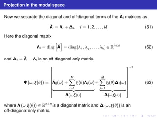 Projection in the modal space 
Now we separate the diagonal and off-diagonal terms of the eA 
i matrices as 
eA 
i = i +i , i = 1, 2, . . . ,M (61) 
Here the diagonal matrix 
i = diag 
h 
eA 
i 
= diag [λi1 , λi2 , . . . , λin ] ∈ Rn×n (62) 
and i = eA 
i − i is an off-diagonal only matrix. 
	(ω, (θ)) = 
 
 
0(ω) + 
XM 
i=1 
ξi (θ)i (ω) 
| {z } 
(ω,(θ)) 
+ 
XM 
i=1 
ξi (θ)i (ω) 
| {z } 
(ω,(θ)) 
 
−1 
 
(63) 
where  (ω, (θ)) ∈ Rn×n is a diagonal matrix and (ω, (θ)) is an 
off-diagonal only matrix. 
 