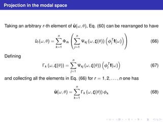 Projection in the modal space 
Taking an arbitrary r -th element of ˆu(ω, θ), Eq. (60) can be rearranged to have 
ˆur (ω, θ) = 
Xn 
k=1 
rk 
 
 
Xn 
j=1 
	kj (ω, (θ)) 
 
T 
 
j f(ω) 
 
 (66) 
Defining 
k (ω, (θ)) = 
Xn 
j=1 
	kj (ω, (θ)) 
 
T 
 
j f(ω) 
(67) 
and collecting all the elements in Eq. (66) for r = 1, 2, . . . , n one has 
ˆu(ω, θ) = 
Xn 
k=1 
k (ω, (θ)) k (68) 
 
