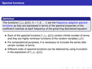 Spectral functions 
Definition 
The functions k (ω, (θ)) , k = 1, 2, . . . n are the frequency-adaptive spectral 
functions as they are expressed in terms of the spectral properties of the 
coefficient matrices at each frequency of the governing discretized equation. 
Each of the spectral functions k (ω, (θ)) contain infinite number of terms 
and they are highly nonlinear functions of the random variables ξi (θ). 
For computational purposes, it is necessary to truncate the series after 
certain number of terms. 
Different order of spectral functions can be obtained by using truncation 
in the expression of k (ω, (θ)) 
 