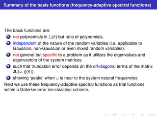 Summary of the basis functions (frequency-adaptive spectral functions) 
The basis functions are: 
1 not polynomials in ξi (θ) but ratio of polynomials. 
2 independent of the nature of the random variables (i.e. applicable to 
Gaussian, non-Gaussian or even mixed random variables). 
3 not general but specific to a problem as it utilizes the eigenvalues and 
eigenvectors of the system matrices. 
4 such that truncation error depends on the off-diagonal terms of the matrix 
(ω, (θ)). 
5 showing ‘peaks’ when ω is near to the system natural frequencies 
Next we use these frequency-adaptive spectral functions as trial functions 
within a Galerkin error minimization scheme. 
 
