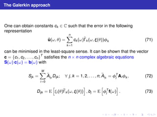 The Galerkin approach 
One can obtain constants ck ∈ C such that the error in the following 
representation 
ˆu(ω, θ) = 
Xn 
k=1 
ck (ω)b 
k (ω, (θ))k (71) 
can be minimised in the least-square sense. It can be shown that the vector 
c = {c1, c2, . . . , cn}T satisfies the n × n complex algebraic equations 
S(ω) c(ω) = b(ω) with 
Sjk = 
XM 
i=0 
ijkDijk ; ∀ j, k = 1, 2, . . . , n;eA 
eA 
ijk = T 
j Aik , (72) 
Dijk = E 
h 
ξi (θ)b 
k (ω, (θ)) 
i 
, bj = E 
h 
T 
i 
. (73) 
j f(ω) 
 