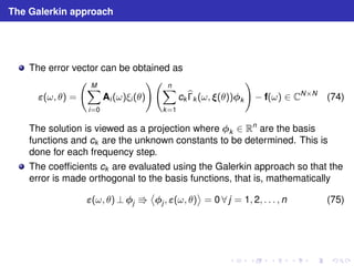 The Galerkin approach 
The error vector can be obtained as 
(ω, θ) = 
  
XM 
i=0 
!  
Ai (ω)ξi (θ) 
Xn 
k=1 
ckb 
k (ω, (θ))k 
! 
− f(ω) ∈ CN×N (74) 
The solution is viewed as a projection where k ∈ Rn are the basis 
functions and ck are the unknown constants to be determined. This is 
done for each frequency step. 
The coefficients ck are evaluated using the Galerkin approach so that the 
error is made orthogonal to the basis functions, that is, mathematically 
(ω, θ)⊥j ⇛ 

 
j , (ω, θ) 
 
= 0 ∀ j = 1, 2, . . . , n (75) 
 