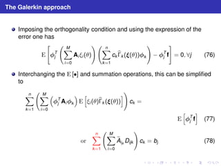 The Galerkin approach 
Imposing the orthogonality condition and using the expression of the 
error one has 
E 
 
T 
j 
  
XM 
i=0 
!  
Ai ξi (θ) 
Xn 
k=1 
ckb 
k ((θ))k 
! 
− T 
j f 
# 
= 0, ∀j (76) 
Interchanging the E [•] and summation operations, this can be simplified 
to 
Xn 
k=1 
  
XM 
i=0 
 
T 
j Aik 
 
E 
h 
ξi (θ)b 
k ((θ)) 
i! 
ck = 
E 
h 
T 
j f 
i 
(77) 
or 
Xn 
k=1 
  
XM 
i=0 
eA 
ijkDijk 
! 
ck = bj (78) 
 