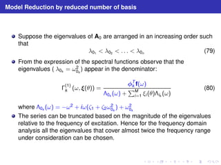 Model Reduction by reduced number of basis 
Suppose the eigenvalues of A0 are arranged in an increasing order such 
that 
λ01  λ02  . . .  λ0n (79) 
From the expression of the spectral functions observe that the 
eigenvalues ( λ0k = ω2 
0k 
) appear in the denominator: 
(1) 
k (ω, (θ)) = 
T 
k f(ω) 
0k (ω) + 
PM 
i=1 ξi (θ)ik (ω) 
(80) 
where 0k (ω) = −ω2 + iω(ζ1 + ζ2ω2 
0k 
) + ω2 
0k 
The series can be truncated based on the magnitude of the eigenvalues 
relative to the frequency of excitation. Hence for the frequency domain 
analysis all the eigenvalues that cover almost twice the frequency range 
under consideration can be chosen. 
 