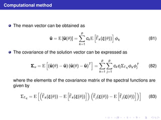 Computational method 
The mean vector can be obtained as 
¯u = E [ˆu(θ)] = 
Xp 
k=1 
ckE 
h 
b 
k ((θ)) 
i 
k (81) 
The covariance of the solution vector can be expressed as 
u = E 
h 
(ˆu(θ) − ¯u) (ˆu(θ) − ¯u)T 
i 
= 
Xp 
k=1 
Xp 
j=1 
ckcjkjkT 
j (82) 
where the elements of the covariance matrix of the spectral functions are 
given by 
kj = E 
h 
b 
k ((θ)) − E 
h 
b 
k ((θ)) 
i  
b 
j ((θ)) − E 
h 
b 
j ((θ)) 
ii 
(83) 
 
