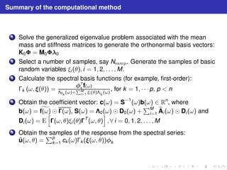 Summary of the computational method 
1 Solve the generalized eigenvalue problem associated with the mean 
mass and stiffness matrices to generate the orthonormal basis vectors: 
K0 = M00 
2 Select a number of samples, say Nsamp. Generate the samples of basic 
random variables ξi (θ), i = 1, 2, . . . ,M. 
3 Calculate the spectral basis functions (for example, first-order): 
k (ω, (θ)) = 
T 
k f(ω) 
0k (ω)+PM 
i=1 ξi (θ)ik 
(ω) 
, for k = 1, · · · p, p  n 
4 Obtain the coefficient vector: c(ω) = S−1(ω)b(ω) ∈ Rn, where 
b(ω) = gf(ω) ⊙ (ω), S(ω) = 0(ω) ⊙ D0(ω) + 
PM 
i=1 
eA 
i (ω) ⊙ Di (ω) and 
Di (ω) = E 
h 
(ω, θ)ξi (θ)T (ω, θ) 
i 
, ∀ i = 0, 1, 2, . . . ,M 
5 Obtain the samples of the response from the spectral series: 
ˆu(ω, θ) = 
Pp 
k=1 ck (ω)k ((ω, θ))k 
 