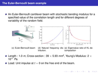 The Euler-Bernoulli beam example 
An Euler-Bernoulli cantilever beam with stochastic bending modulus for a 
specified value of the correlation length and for different degrees of 
variability of the random field. 
F 
(c) Euler-Bernoulli beam 
6000 
5000 
4000 
3000 
2000 
1000 
0 
0 5 10 15 20 
Natural Frequency (Hz) 
Mode number 
(d) Natural frequency dis-tribution. 
10−1 
10−2 
10−3 
10−4 
0 5 10 15 20 25 30 35 40 
100 
/ lj 
Ratio of Eigenvalues, l1 
Eigenvalue number: j 
(e) Eigenvalue ratio of KL de-composition 
Length : 1.0 m, Cross-section : 39 × 5.93 mm2, Young’s Modulus: 2 × 1011 Pa. 
Load: Unit impulse at t = 0 on the free end of the beam. 
 