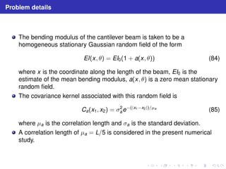 Problem details 
The bending modulus of the cantilever beam is taken to be a 
homogeneous stationary Gaussian random field of the form 
EI(x, θ) = EI0(1 + a(x, θ)) (84) 
where x is the coordinate along the length of the beam, EI0 is the 
estimate of the mean bending modulus, a(x, θ) is a zero mean stationary 
random field. 
The covariance kernel associated with this random field is 
ae−(|x1−x2|)/μa (85) 
Ca(x1, x2) = σ2 
where μa is the correlation length and σa is the standard deviation. 
A correlation length of μa = L/5 is considered in the present numerical 
study. 
 