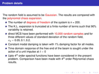 Problem details 
The random field is assumed to be Gaussian. The results are compared with 
the polynomial chaos expansion. 
The number of degrees of freedom of the system is n = 200. 
The K.L. expansion is truncated at a finite number of terms such that 90% 
variability is retained. 
direct MCS have been performed with 10,000 random samples and for 
three different values of standard deviation of the random field, 
σa = 0.05, 0.1, 0.2. 
Constant modal damping is taken with 1% damping factor for all modes. 
Time domain response of the free end of the beam is sought under the 
action of a unit impulse at t = 0 
Upto 4th order spectral functions have been considered in the present 
problem. Comparison have been made with 4th order Polynomial chaos 
results. 
 