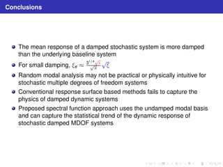 Conclusions 
The mean response of a damped stochastic system is more damped 
than the underlying baseline system 
For small damping, ξe ≈ 31/4pǫ pπ √ξ 
Random modal analysis may not be practical or physically intuitive for 
stochastic multiple degrees of freedom systems 
Conventional response surface based methods fails to capture the 
physics of damped dynamic systems 
Proposed spectral function approach uses the undamped modal basis 
and can capture the statistical trend of the dynamic response of 
stochastic damped MDOF systems 
 