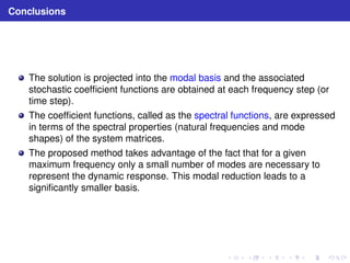 Conclusions 
The solution is projected into the modal basis and the associated 
stochastic coefficient functions are obtained at each frequency step (or 
time step). 
The coefficient functions, called as the spectral functions, are expressed 
in terms of the spectral properties (natural frequencies and mode 
shapes) of the system matrices. 
The proposed method takes advantage of the fact that for a given 
maximum frequency only a small number of modes are necessary to 
represent the dynamic response. This modal reduction leads to a 
significantly smaller basis. 
 