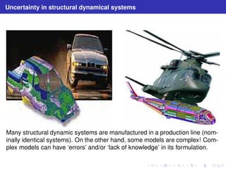 Uncertainty in structural dynamical systems 
Many structural dynamic systems are manufactured in a production line (nom-inally 
identical systems). On the other hand, some models are complex! Com-plex 
models can have ‘errors’ and/or ‘lack of knowledge’ in its formulation. 
 