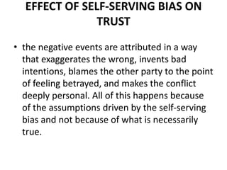 Effect of Self-Serving Bias on Trust the negative events are attributed in a way that exaggerates the wrong, invents bad intentions, blames the other party to the point of feeling betrayed, and makes the conflict deeply personal. All of this happens because of the assumptions driven by the self-serving bias and not because of what is necessarily true. 