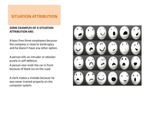 Situation Attribution Some examples of a Situation attribution are:A boss fires three employees because the company is close to bankruptcy and he doesn't have any other option.A person kills an intruder or attacker purely in self-defence. A person rear-ends the car in front because of black ice on the road.A clerk makes a mistake because he was never trained properly on the computer system.