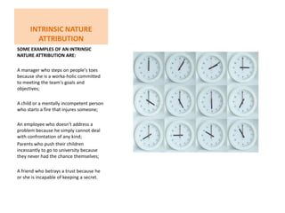 Intrinsic Nature attributionSome examples of an Intrinsic Nature attribution are:A manager who steps on people's toes because she is a worka­holic committed to meeting the team's goals and objectives; A child or a mentally incompetent person who starts a fire that injures someone;An employee who doesn't address a problem because he simply cannot deal with confrontation of any kind;Parents who push their children incessantly to go to university because they never had the chance themselves;A friend who betrays a trust because he or she is incapable of keeping a secret.