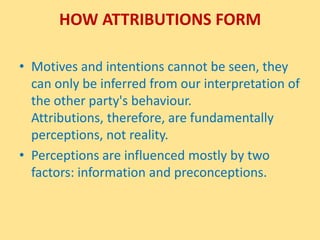How Attributions FormMotives and intentions cannot be seen, they can only be inferred from our interpretation of the other party's behaviour. Attributions, therefore, are fundamentally perceptions, not reality. Perceptions are influenced mostly by two factors: information and preconceptions.