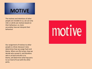 MOTIVEThe motives and intentions of other people are invisible to us, we can only infer or attrib­ute motives based on their behaviour; or, more accurately, how we interpret their behaviour. Our assignment of motives to other people is critical, because it also determines how we assign fault and blame. When con­flict arises, how we decide who caused it, and therefore who is at fault and who is to blame, will determine what hap­pens to our level of trust with the other party.