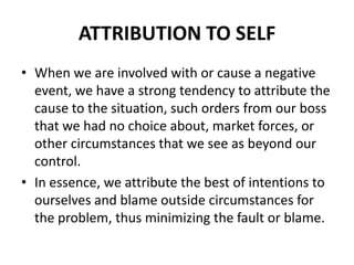 Attribution to SELFWhen we are involved with or cause a negative event, we have a strong tendency to attribute the cause to the situation, such orders from our boss that we had no choice about, market forces, or other circumstances that we see as beyond our control. In essence, we attribute the best of intentions to ourselves and blame outside circumstances for the problem, thus minimizing the fault or blame.