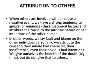 Attribution to OthersWhen others are involved with or cause a negative event, we have a strong tendency to ignore (or minimize) the situation­al factors and attribute the cause to the intrinsic nature or bad intentions of the other person. In other words, we lay fault and blame on the other individual personally; we attribute the cause to their innate bad character, their indifference, even their obvious bad intentions. We give ourselves the benefit of the doubt (big time), but do not give that to others.