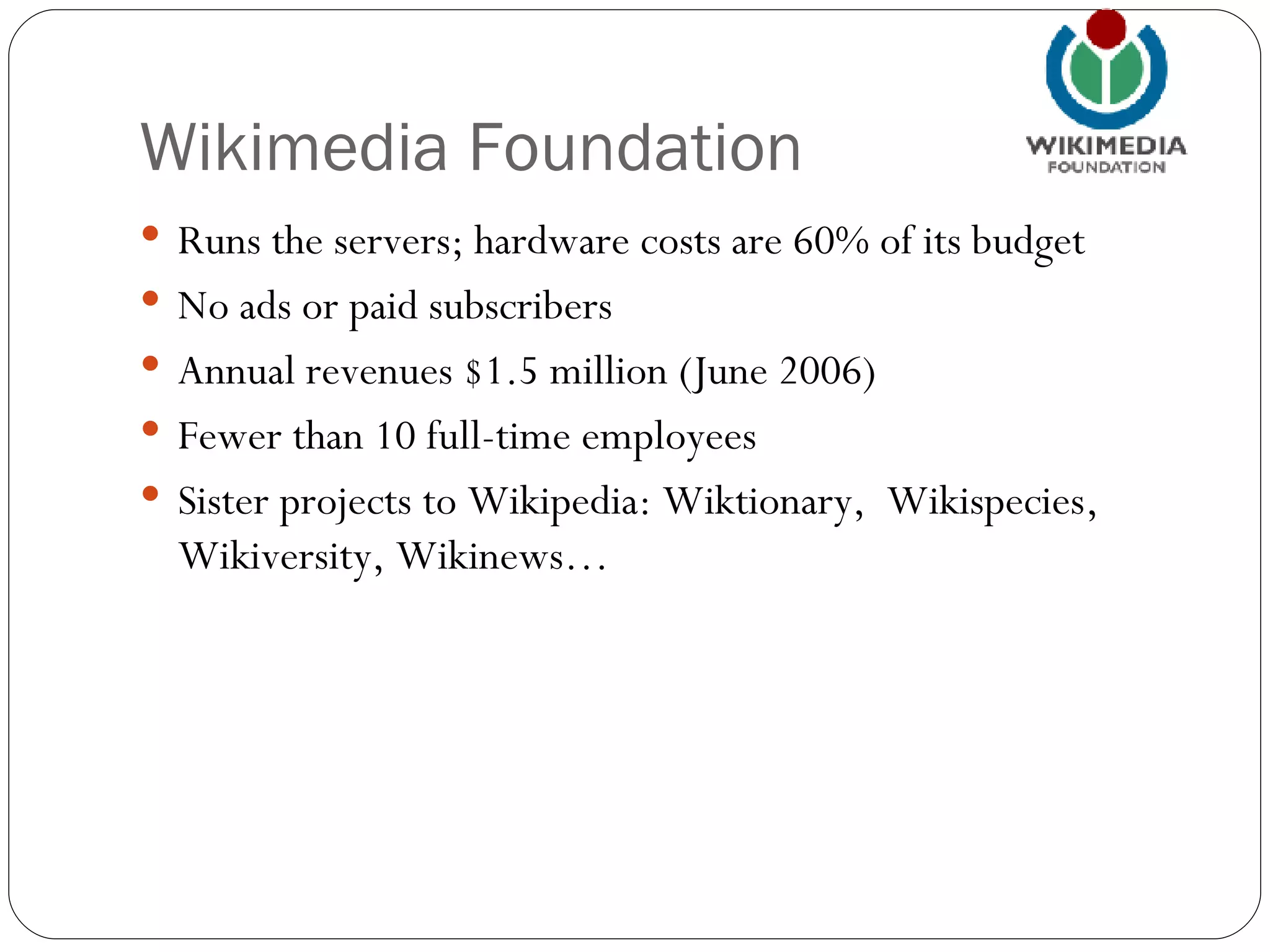 Wikimedia Foundation Runs the servers; hardware costs are 60% of its budget No ads or paid subscribers Annual revenues $1.5 million (June 2006)  Fewer than 10 full-time employees Sister projects to Wikipedia: Wiktionary,  Wikispecies, Wikiversity, Wikinews… 