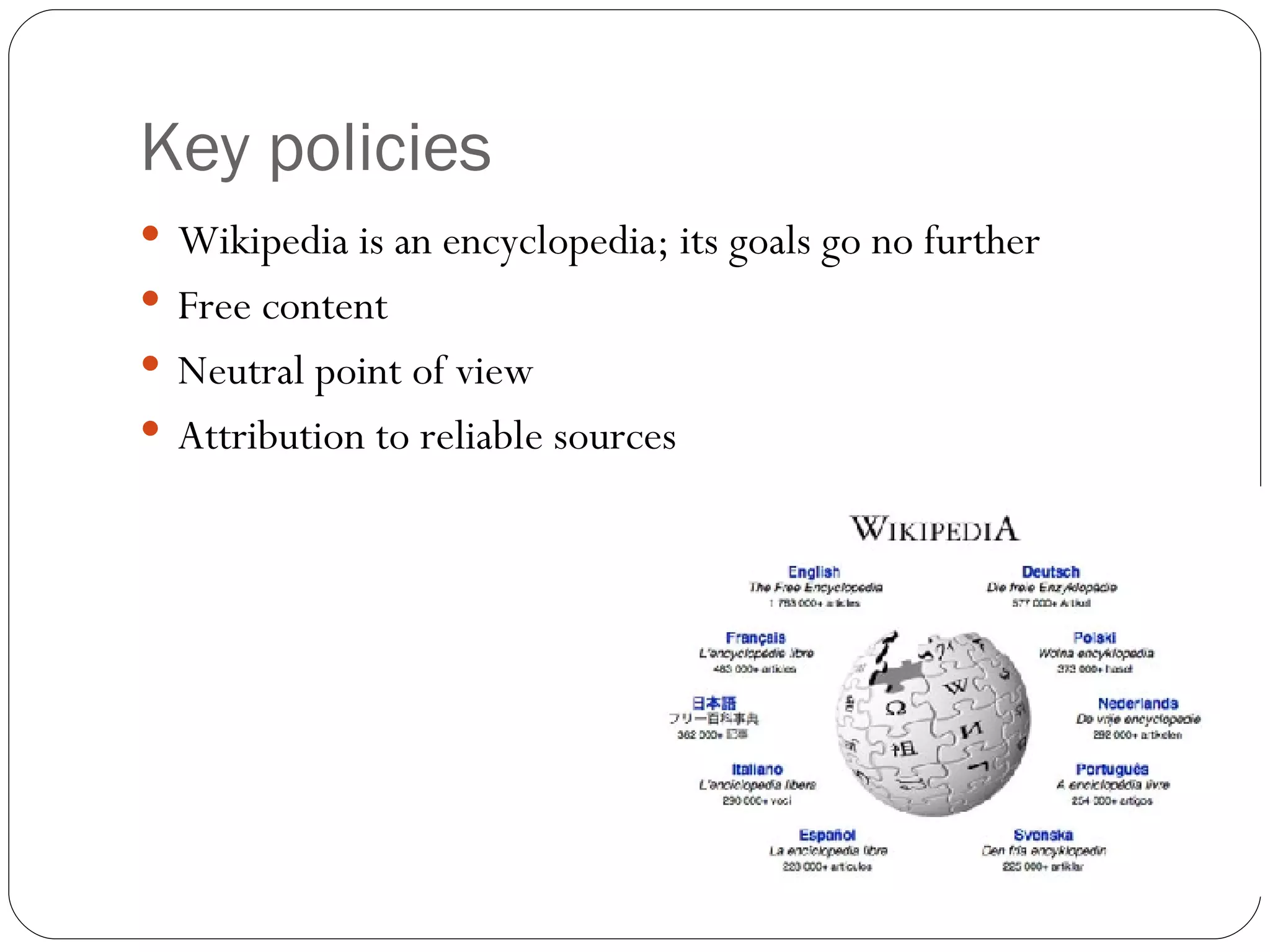 Key policies Wikipedia is an encyclopedia; its goals go no further Free content Neutral point of view Attribution to reliable sources 