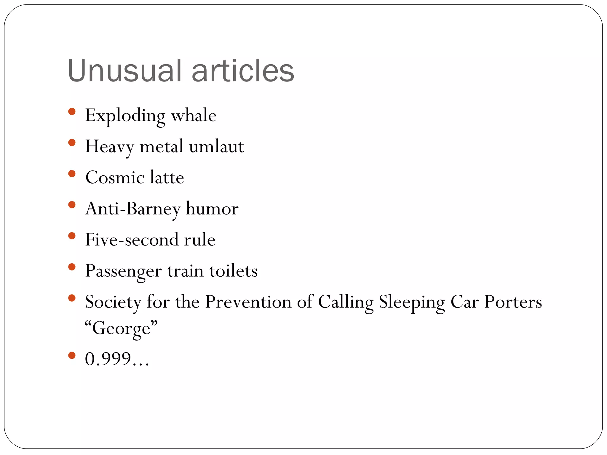 Unusual articles Exploding whale Heavy metal umlaut Cosmic latte Anti-Barney humor Five-second rule Passenger train toilets Society for the Prevention of Calling Sleeping Car Porters “George” 0.999... 