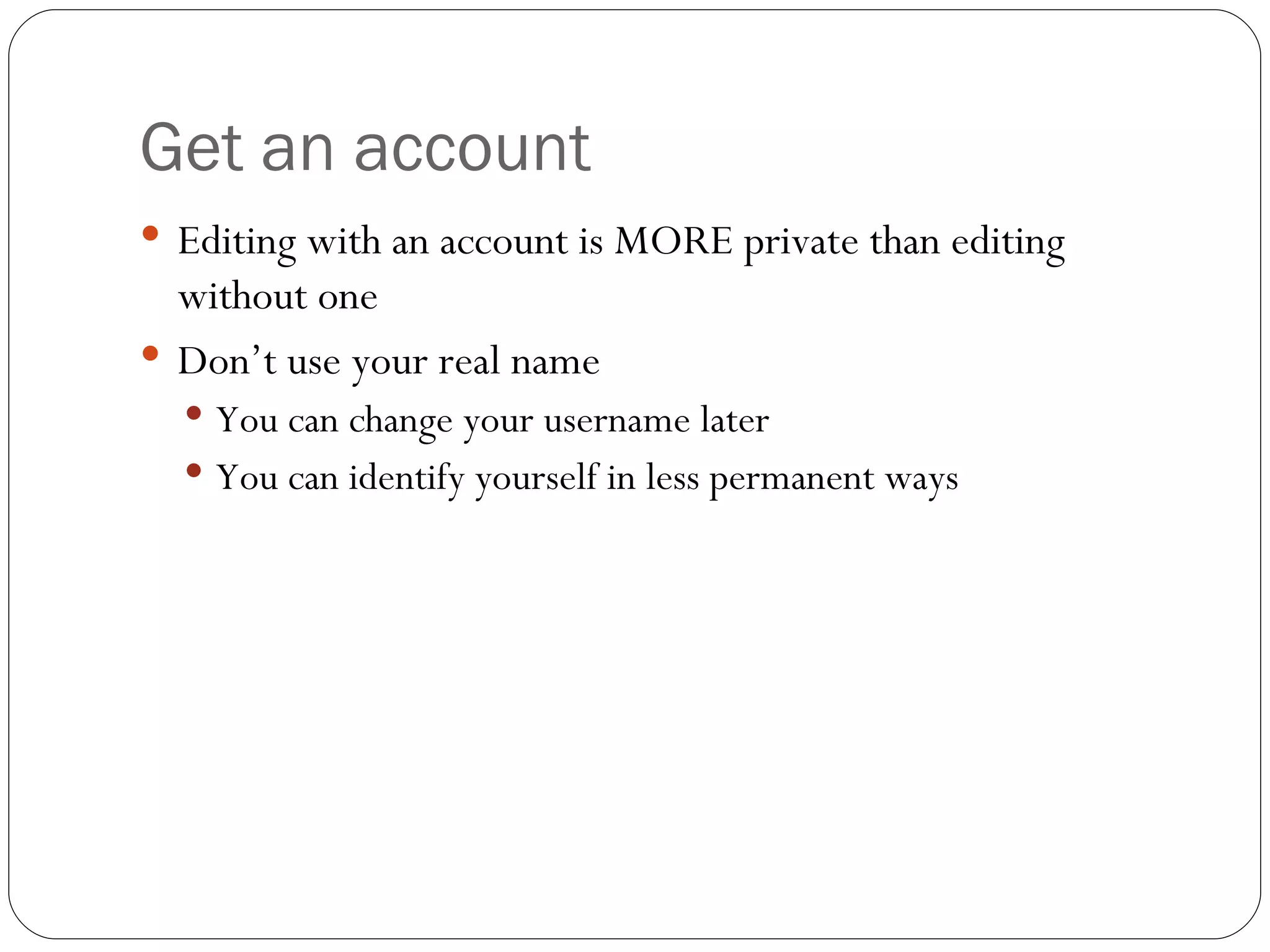 Get an account Editing with an account is MORE private than editing without one Don’t use your real name You can change your username later You can identify yourself in less permanent ways 