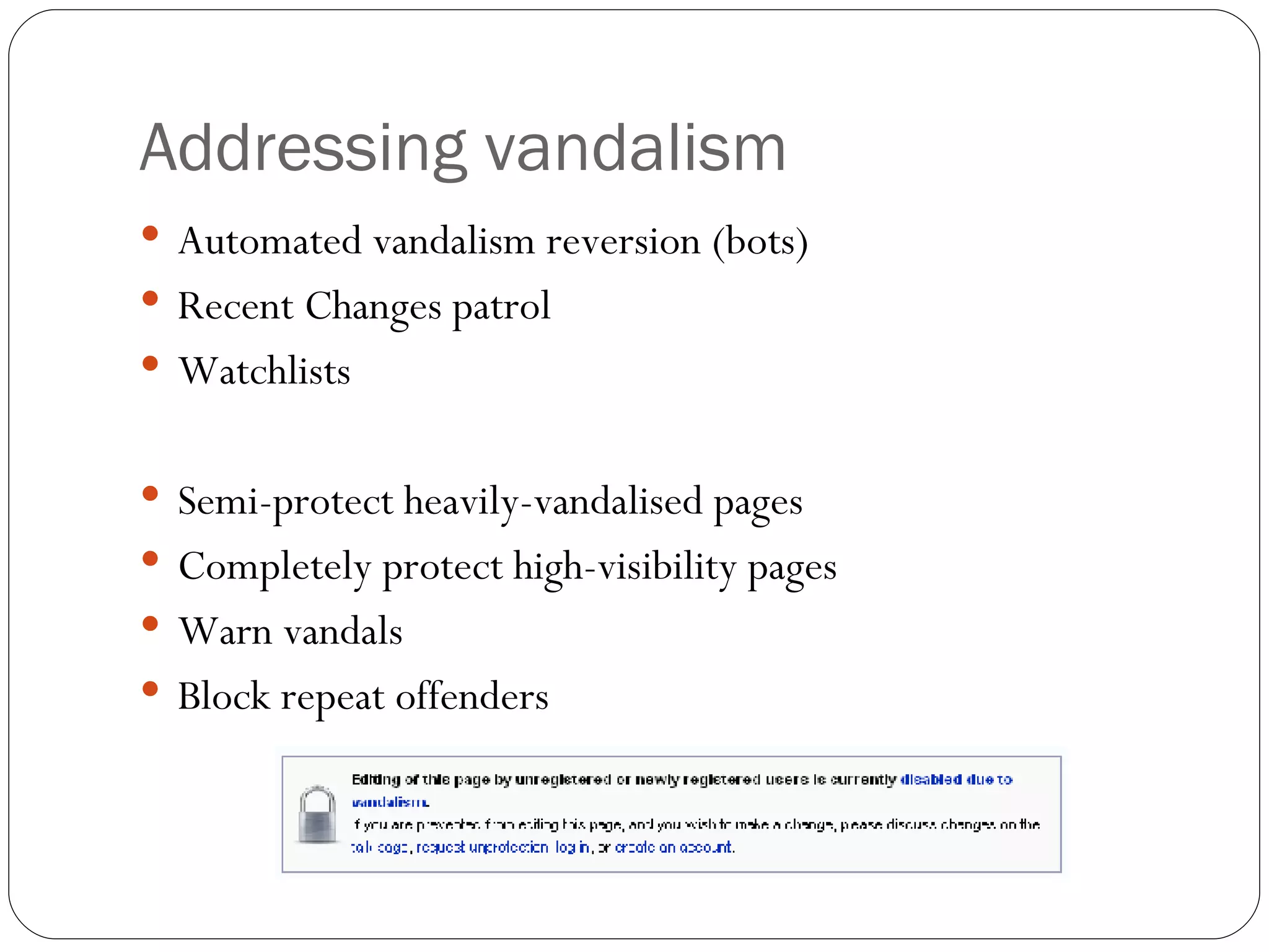 Addressing vandalism Automated vandalism reversion (bots) Recent Changes patrol Watchlists Semi-protect heavily-vandalised pages Completely protect high-visibility pages Warn vandals Block repeat offenders 