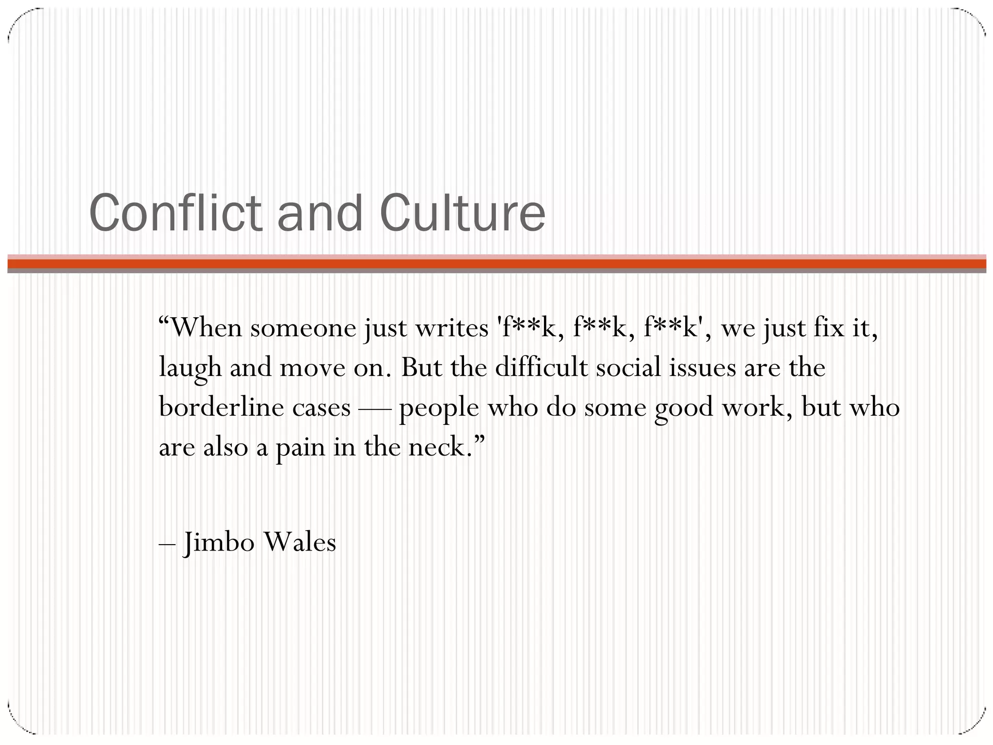 Conflict and Culture “ When someone just writes 'f**k, f**k, f**k', we just fix it, laugh and move on. But the difficult social issues are the borderline cases — people who do some good work, but who are also a pain in the neck.”  –  Jimbo Wales 