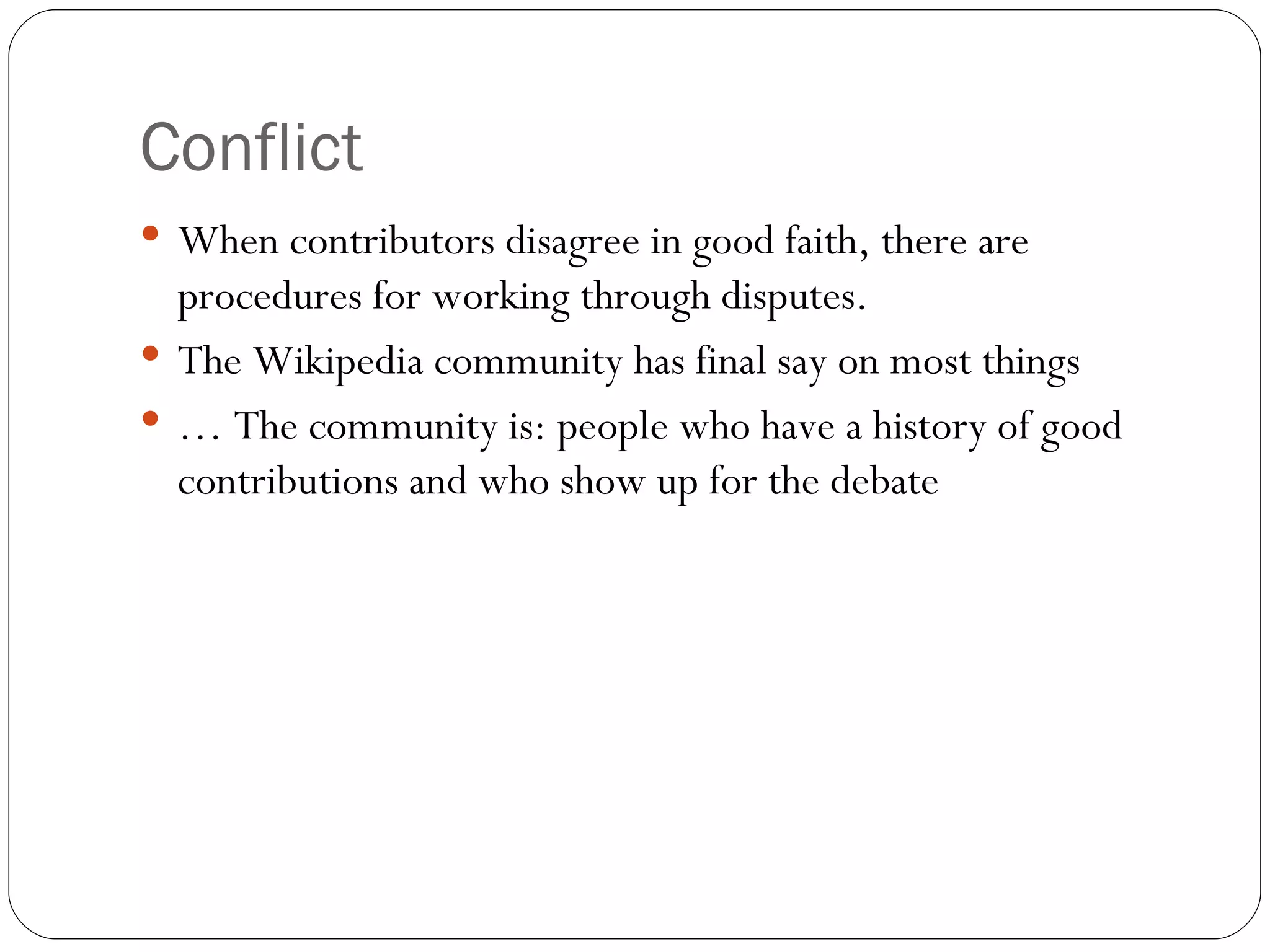 Conflict When contributors disagree in good faith, there are procedures for working through disputes. The Wikipedia community has final say on most things …  The community is: people who have a history of good contributions and who show up for the debate 