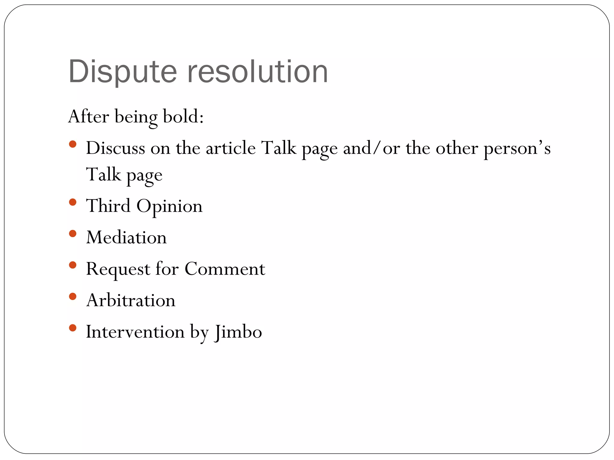 Dispute resolution After being bold: Discuss on the article Talk page and/or the other person’s Talk page Third Opinion Mediation Request for Comment Arbitration Intervention by Jimbo 