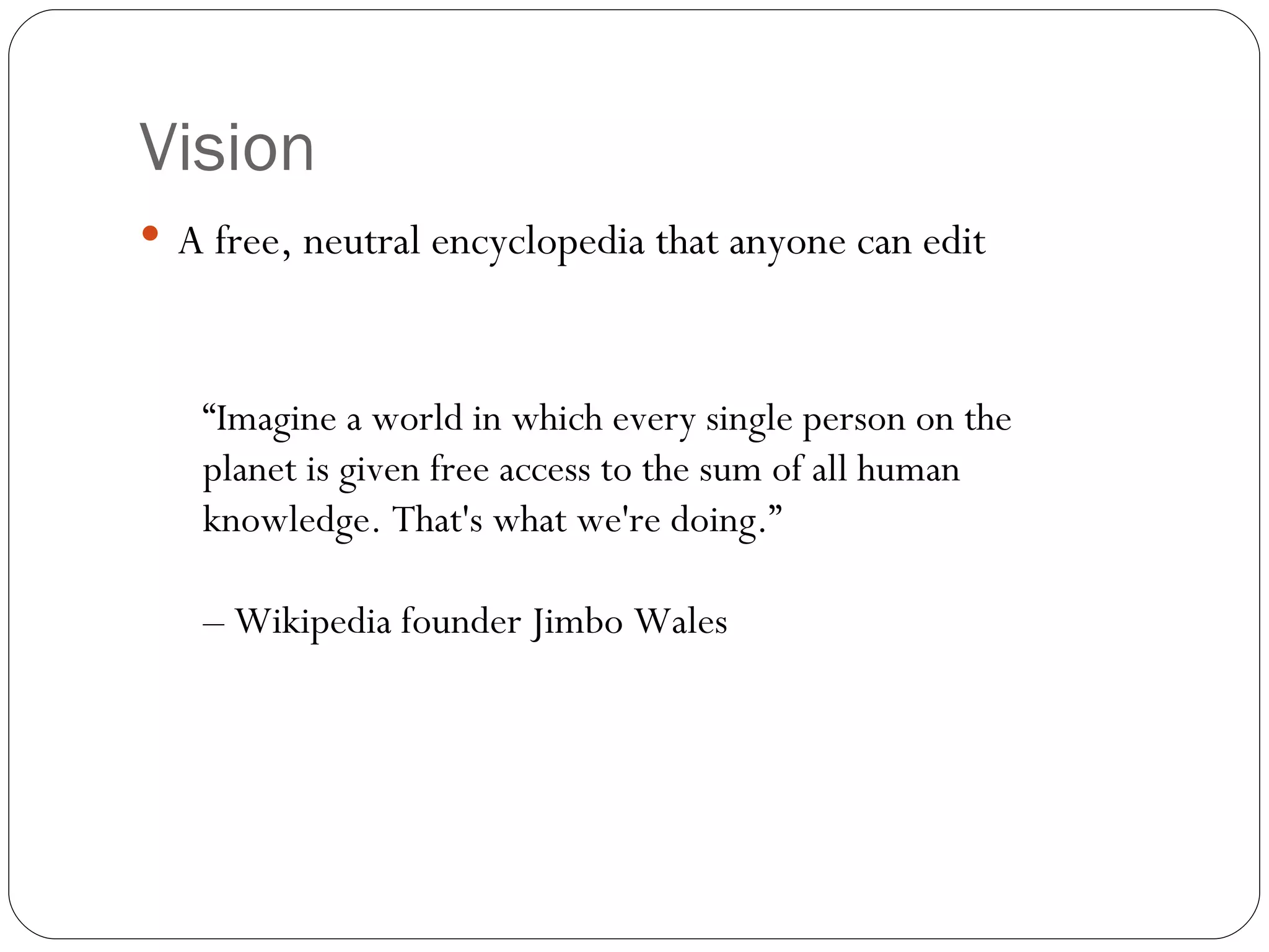 Vision A free, neutral encyclopedia that anyone can edit “ Imagine a world in which every single person on the planet is given free access to the sum of all human knowledge. That's what we're doing.”  –  Wikipedia founder Jimbo Wales 