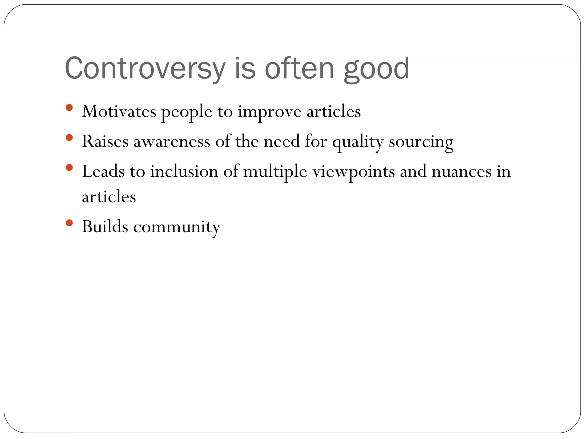 Controversy is often good Motivates people to improve articles Raises awareness of the need for quality sourcing Leads to inclusion of multiple viewpoints and nuances in articles Builds community 